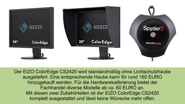 Der EIZO ColorEdge CS2420 wird standardmäßig ohne Lichtschutzhaube ausgeliefert. Eine entsprechende Haube kann für rund 160 EURO  hinzugekauft werden. Für die Hardwarekalibrierung bietet der  Fachhandel diverse Modelle ab ca. 60 EURO an.  Mit diesen zwei Zubehörteilen ist der EIZO ColorEdge CS2420 komplett ausgestattet und lässt keine Wünsche mehr offen.